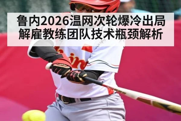 鲁内2026温网次轮爆冷出局解雇教练团队技术瓶颈解析