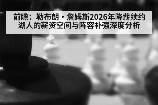 前瞻：勒布朗·詹姆斯2026年降薪续约湖人的薪资空间与阵容补强深度分析