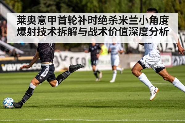 莱奥意甲首轮补时绝杀米兰小角度爆射技术拆解与战术价值深度分析
