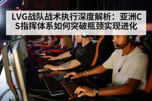 LVG战队战术执行深度解析:亚洲CS指挥体系如何突破瓶颈实现进化