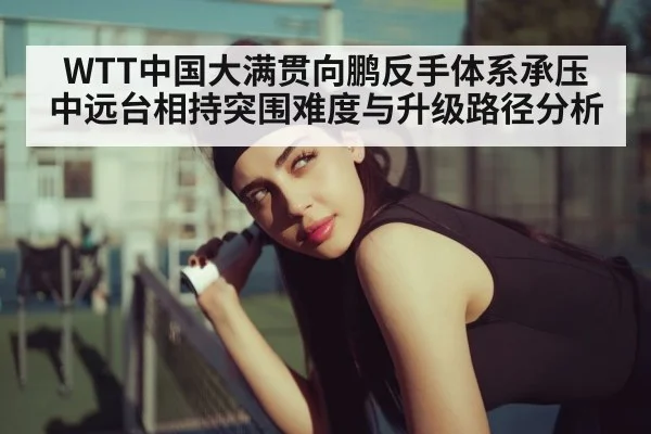 WTT中国大满贯向鹏反手体系承压 中远台相持突围难度与升级路径分析