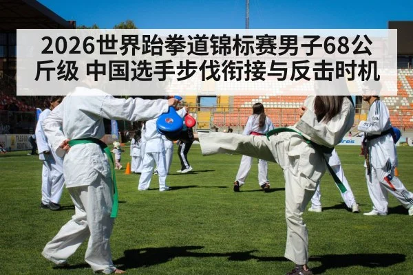 2026世界跆拳道锦标赛男子68公斤级 中国选手步伐衔接与反击时机