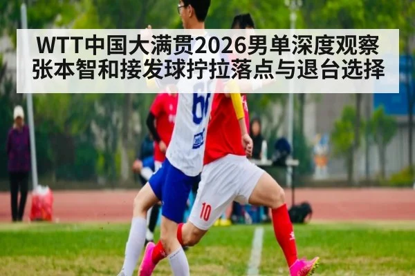 WTT中国大满贯2026男单深度观察 张本智和接发球拧拉落点与退台选择