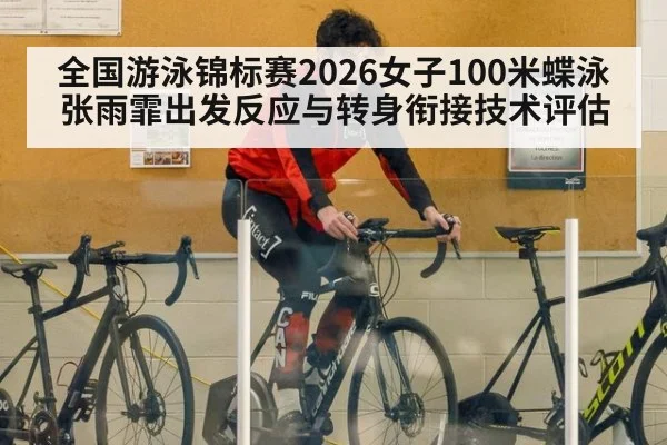 全国游泳锦标赛2026女子100米蝶泳张雨霏出发反应与转身衔接技术评估