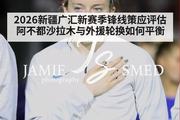 2026新疆广汇新赛季锋线策应评估 阿不都沙拉木与外援轮换如何平衡